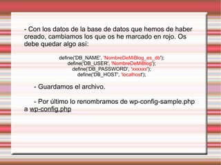 - Con los datos de la base de datos que hemos de haber creado, cambiamos los que os he marcado en rojo. Os debe quedar algo así: define('DB_NAME', ‘ NombreDeMiBlog_es_db '); define('DB_USER', ‘ NombreDeMiBlog '); define('DB_PASSWORD', ‘ xxxxxx '); define('DB_HOST', ‘ localhos t'); - Guardamos el archivo. - Por último lo renombramos de wp-config-sample.php a  wp-config.php 