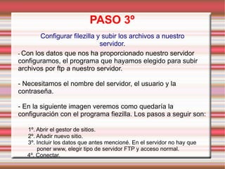 PASO 3º Configurar filezilla y subir los archivos a nuestro servidor. -  Con los datos que nos ha proporcionado nuestro servidor configuramos, el programa que hayamos elegido para subir archivos por ftp a nuestro servidor. - Necesitamos el nombre del servidor, el usuario y la contraseña. - En la siguiente imagen veremos como quedaría la configuración con el programa fiezilla. Los pasos a seguir son: 1º. Abrir el gestor de sitios. 2º. Añadir nuevo sitio. 3º. Incluir los datos que antes mencioné. En el servidor no hay que  poner www, elegir tipo de servidor FTP y acceso normal. 4º. Conectar. 