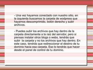 - Una vez hayamos conectado con nuestro sitio, en la izquierda buscamos la carpeta de wodpress que hayamos descomprimido, botón derecho y subir archivos. - Puedes subir los archivos que hay dentro de la carpeta directamente a la raiz del servidor, pero si piensas instalar otros blogs o webs, tendrás que subir  la carpeta y no los archivos que hay dentro. En este caso, tendrás que redireccionar el destino de tu dominio hacia esa carpeta. Eso lo tendrás que hacer desde el panel de control de tu dominio. 