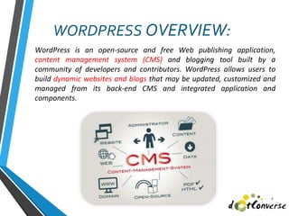 WordPress is an open-source and free Web publishing application,
content management system (CMS) and blogging tool built by a
community of developers and contributors. WordPress allows users to
build dynamic websites and blogs that may be updated, customized and
managed from its back-end CMS and integrated application and
components.
2
WORDPRESS OVERVIEW:
 