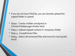 • If you do not have FileZila, you can directly upload the
zipped folder in cpanel
• Step1: Create a folder wordpress in
CPanel>FileManager>Public html
• Step 2: Upload zipped content in ‘worpress; folder
• Step 3: Unzip/Extract files
• Step4: Select all extracted files and move to root (public
html)
25
 