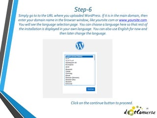 Step-6
Simply go to to the URL where you uploaded WordPress. If it is in the main domain, then
enter your domain name in the browser window, like yoursite.com or www.yoursite.com.
You will see the language selection page. You can choose a language here so that rest of
the installation is displayed in your own language. You can also use English for now and
then later change the language.
26
Click on the continue button to proceed.
 