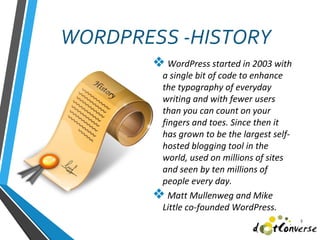 WORDPRESS -HISTORY
❖ WordPress started in 2003 with
a single bit of code to enhance
the typography of everyday
writing and with fewer users
than you can count on your
fingers and toes. Since then it
has grown to be the largest self-
hosted blogging tool in the
world, used on millions of sites
and seen by ten millions of
people every day.
❖ Matt Mullenweg and Mike
Little co-founded WordPress.
3
 
