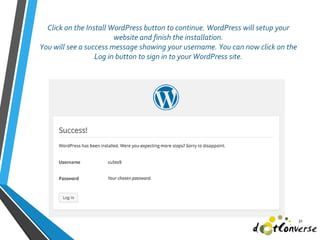 Click on the Install WordPress button to continue. WordPress will setup your
website and finish the installation.
You will see a success message showing your username. You can now click on the
Log in button to sign in to your WordPress site.
31
 