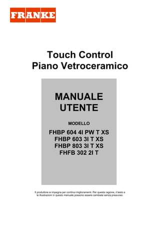 Touch Control
Piano Vetroceramico
Il produttore si impegna per continui miglioramenti. Per questa ragione, il testo e
le illustrazioni in questo manuale possono essere cambiate senza preavviso.
MANUALE
UTENTE
MODELLO
FHBP 604 4I PW T XS
FHBP 603 3I T XS
FHBP 803 3I T XS
FHFB 302 2I T
 