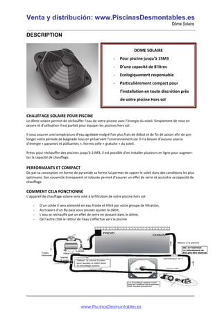 Venta y distribución: www.PiscinasDesmontables.es
Dôme Solaire
___________________________________________________________________________________________________
_________________________________________________________________________________
DESCRIPTION
CHAUFFAGE SOLAIRE POUR PISCINE
Le dôme solaire permet de réchauffer l’eau de votre piscine avec l’énergie du soleil. Simplement de mise en
œuvre et d’utilisation il est parfait pour équiper les piscines hors sol.
Il vous assurer une température d’eau agréable malgré l’air plus frais de début et de fin de saison afin de pro-
longer votre période de baignade tous en préservant l’environnement car il n’a besoin d’aucune source
d’énergie « payantes et polluantes », hormis celle « gratuite » du soleil.
Prévu pour réchauffer des piscines jusqu'à 15M3, il est possible d’en installer plusieurs en ligne pour augmen-
ter la capacité de chauffage.
PERFORMANTS ET COMPACT
De par sa conception en forme de pyramide sa forme lui permet de capter le soleil dans des conditions les plus
optimums. Son couvercle transparent et robuste permet d’assurer un effet de serre et accroitre sa capacité de
chauffage.
COMMENT CELA FONCTIONNE
L’appareil de chauffage solaire sera relié à la filtration de votre piscine hors sol
- D’un cotée il sera alimenté en eau froide et filtré par votre groupe de filtration,
- Au travers d’un By-pass vous pouvez ajuster le débit,
- L’eau se réchauffe par un effet de serre en passant dans le dôme,
- De l’autre côté le retour de l’eau s’effectue vers la piscine
DOME SOLAIRE
- Pour piscine jusqu'à 15M3
- D’une capacité de 8 litres
- Ecologiquement responsable
- Particulièrement compact pour
l’installation en toute discrétion près
de votre piscine Hors sol
www.PiscinasDesmontables.es
 