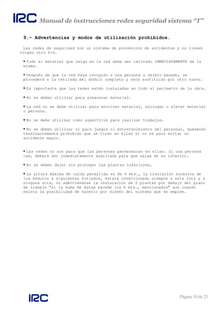 Manual de instrucciones redes seguridad sistema “T”
Página 10 de 23
9.- Advertencias y modos de utilización prohibidos.
Las redes de seguridad son un sistema de prevención de accidentes y no tienen
ningún otro fin.
Todo el material que caiga en la red debe ser retirado INMEDIATAMENTE de la
misma.
Después de que la red haya recogido a una persona u objeto pesado, se
procederá a la retirada del módulo completo y será sustituido por otro nuevo.
Es importante que las redes estén instaladas en todo el perímetro de la obra.
No se deben utilizar para almacenar material.
La red no se debe utilizar para envolver material, eslingar o elevar material
o persona.
No se debe utilizar como superficie para realizar trabajos.
No se deben utilizar ni para juegos ni entretenimiento del personal, quedando
terminantemente prohibido que se tiren en ellas si no es para evitar un
accidente mayor.
Las redes no son para que las personas permanezcan en ellas. Si una persona
cae, deberá ser inmediatamente auxiliada para que salga de su interior.
No se deben dejar sin proteger las plantas inferiores.
La altura máxima de caída permitida es de 6 mts., la traslación sucesiva de
los módulos a siguientes forjados, estará condicionada siempre a esta cota y a
ninguna otra, no admitiéndose la instalación de 2 plantas por debajo del plano
de trabajo “si la suma de éstas excede los 6 mts., mencionados” aún cuando
exista la posibilidad de hacerlo por diseño del sistema que se emplee.
 