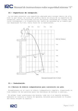 Manual de instrucciones redes seguridad sistema “T”
Página 11 de 23
10.- Superficie de recepción.
La red debe presentar una superficie adecuada para recoger dentro de ella
todo lo que caiga. La curva del gráfico marca la altura de la superficie de
recepción, para una velocidad inicial horizontal acelerada de 2 m/seg. Esta
curva corresponde a la trayectoria del centro de gravedad de un hombre que
cae desplazado 0,5 mts. hacia fuera de la edificación.
11.- Instalación.
11.1 Montaje de módulos independientes para instalación con grúa.
Ensamblaremos en el suelo el módulo independiente completo, disponiendo en
todo momento de dos personas para las maniobras de montaje a realizar.
En primer lugar acoplaremos dos brazos, cada uno a un soporte mordaza,
mediante el tornillo y tuerca de apriete, teniendo posicionando el fijador
del brazo anclado al soporte.
 