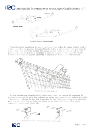 Manual de instrucciones redes seguridad sistema “T”
Página 12 de 23
Posteriormente desplegar la red e instalar sus lados de mayor medida (4,5 y
6 mts.) en dos largueros, introduciéndola malla a mallas por los extremos de
éstos. Una vez acoplada anudar las gazas de los vértices de la red en una
patilla de los largueros y enrollar a modo de carrete sobre uno de éstos,
siendo este tubo el último elemento a colocar de todos los componentes.
En los siguientes acoplamientos deberemos tener en cuenta el respetar la
distancia necesaria para los solapes de redes con respecto al módulo anterior
y posterior, además de que los enganches de los largueros sean alternativos,
para que no interfieran unos con otros en su longitud dentro del mismo
espacio y simétricos entre sí.
 