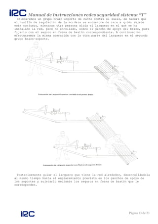 Manual de instrucciones redes seguridad sistema “T”
Página 13 de 23
Colocaremos un grupo brazo-soporte de canto contra el suelo, de manera que
el husillo de regulación de la mordaza se encuentre de cara a quién sujete
este conjunto, mientras otra persona sitúa el larguero en el que se ha
instalado la red, pero no enrollado, sobre el gancho de apoyo del brazo, para
fijarlo con el seguro en forma de bastón correspondiente. A continuación
efectuaremos la misma operación con la otra parte del larguero en el segundo
grupo brazo-soporte.
Posteriormente guiar el larguero que tiene la red alrededor, desenrollándola
al mismo tiempo hasta el emplazamiento previsto en los ganchos de apoyo de
los soportes y sujetarlo mediante los seguros en forma de bastón que le
corresponden.
 