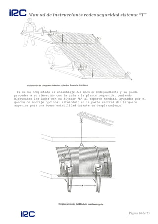 Manual de instrucciones redes seguridad sistema “T”
Página 14 de 23
Ya se ha completado el ensamblaje del módulo independiente y se puede
proceder a su elevación con la grúa a la planta requerida, teniendo
bloqueados los lados con su fijador “E” al soporte mordaza, ayudados por el
gancho de montaje opcional situándolo en la parte central del larguero
superior para una buena estabilidad durante su desplazamiento.
 