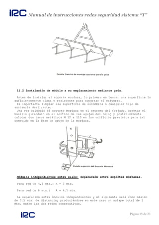Manual de instrucciones redes seguridad sistema “T”
Página 15 de 23
11.2 Instalación de módulo a su emplazamiento mediante grúa.
Antes de instalar el soporte mordaza, lo primero es buscar una superficie lo
suficientemente plana y resistente para soportar el esfuerzo.
Es importante limpiar esa superficie de escombros o cualquier tipo de
sustancia deslizante.
Una vez colocado el soporte mordaza en el extremo del forjado, apretar el
husillo girándolo en el sentido de las agujas del reloj y posteriormente
colocar dos tacos metálicos M 12 x 110 en los orificios previstos para tal
cometido en la base de apoyo de la mordaza.
Módulos independientes entre ellos: Separación entre soportes mordazas.
Para red de 4,5 mts.: A = 3 mts.
Para red de 6 mts.: A = 4,5 mts.
La separación entre módulos independientes y el siguiente será como máximo
de 0,5 mts. de distancia, produciéndose en este caso un solape total de 1
mts. entre las dos redes consecutivas.
 