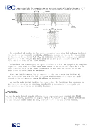 Manual de instrucciones redes seguridad sistema “T”
Página 16 de 23
Se procederá al cosido de las redes en ambos laterales del solape, teniendo
los módulos en posición vertical, utilizando cuerda de unión de resistencia
de tracción de al menos 7,5 kN., no debiendo existir distancias sin sujetar
mayores a 10 cm. Dentro del área real de la red y realizando nudos de
reafirmación cada 50 cm. Como máximo.
Anudaremos una cuerda-guía de aproximadamente 5 mts. de longitud al larguero
superior, pudiendo utilizar para esta labor la de unión de redes de 7,5 kN
cuya función será la de tener controlada la maniobra de basculación del
módulo en su despliegue al exterior.
Mientras desbloqueamos los fijadores “E” de los brazos que impiden el
movimiento de basculación del conjunto, efectuaremos su avance soltando
cuerda progresivamente, hasta finalizar su descenso.
La cuerda guía tendrá también los cometidos de facilitar los procesos de
prevención integral en plantas, traslación y desarmado, realizando los
movimientos anteriores en sentido inverso.
ADVERTENCIA.
La cuerda-guía deberá seguir situada en su emplazamiento inicial con fácil
acceso a la misma, quedando en reposo “nunca tirante” ya que podría interferir
en una posible caída sobre la red, convirtiéndose en una trampa mortal.
 