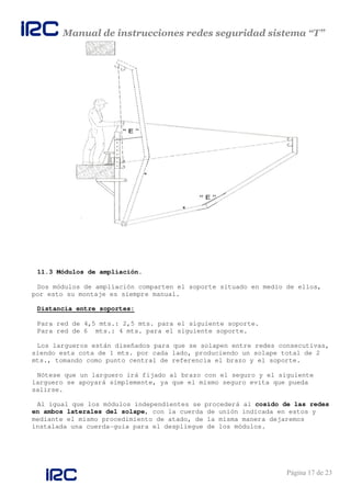 Manual de instrucciones redes seguridad sistema “T”
Página 17 de 23
11.3 Módulos de ampliación.
Dos módulos de ampliación comparten el soporte situado en medio de ellos,
por esto su montaje es siempre manual.
Distancia entre soportes:
Para red de 4,5 mts.: 2,5 mts. para el siguiente soporte.
Para red de 6 mts.: 4 mts. para el siguiente soporte.
Los largueros están diseñados para que se solapen entre redes consecutivas,
siendo esta cota de 1 mts. por cada lado, produciendo un solape total de 2
mts., tomando como punto central de referencia el brazo y el soporte.
Nótese que un larguero irá fijado al brazo con el seguro y el siguiente
larguero se apoyará simplemente, ya que el mismo seguro evita que pueda
salirse.
Al igual que los módulos independientes se procederá al cosido de las redes
en ambos laterales del solape, con la cuerda de unión indicada en estos y
mediante el mismo procedimiento de atado, de la misma manera dejaremos
instalada una cuerda-guía para el despliegue de los módulos.
 