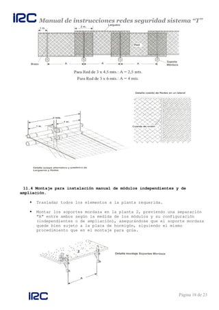 Manual de instrucciones redes seguridad sistema “T”
Página 18 de 23
11.4 Montaje para instalación manual de módulos independientes y de
ampliación.
Trasladar todos los elementos a la planta requerida.
Montar los soportes mordaza en la planta 2, previendo una separación
“A” entre ambos según la medida de los módulos y su configuración
(independientes o de ampliación), asegurándose que el soporte mordaza
quede bien sujeto a la placa de hormigón, siguiendo el mismo
procedimiento que en el montaje para grúa.
 
