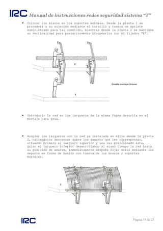 Manual de instrucciones redes seguridad sistema “T”
Página 19 de 23
Colocar los brazos en los soportes mordaza. Desde la planta 1 se
procederá a su sujeción mediante el tornillo y tuerca de apriete
suministrado para tal cometido, mientras desde la planta 2 se mantiene
su verticalidad para posteriormente bloquearlos con el fijados “E”.
Introducir la red en los largueros de la misma forma descrita en el
montaje para grúa.
Acoplar los largueros con la red ya instalada en ellos desde la planta
2, haciéndolos descansar sobre los ganchos que les correspondan,
situando primero el larguero superior y una vez posicionado éste,
guiar el larguero inferior desenrollando al mismo tiempo la red hasta
su posición de amarre; inmediatamente después fijar estos mediante los
seguros en forma de bastón con tuerca de los brazos y soportes
mordazas.
 