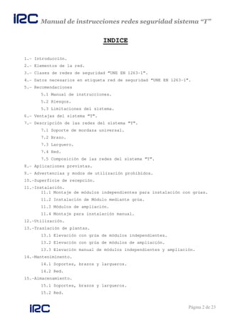 Manual de instrucciones redes seguridad sistema “T”
Página 2 de 23
INDICE
1.- Introducción.
2.- Elementos de la red.
3.- Clases de redes de seguridad “UNE EN 1263-1”.
4.- Datos necesarios en etiqueta red de seguridad “UNE EN 1263-1”.
5.- Recomendaciones
5.1 Manual de instrucciones.
5.2 Riesgos.
5.3 Limitaciones del sistema.
6.- Ventajas del sistema “T”.
7.- Descripción de las redes del sistema “T”.
7.1 Soporte de mordaza universal.
7.2 Brazo.
7.3 Larguero.
7.4 Red.
7.5 Composición de las redes del sistema “T”.
8.- Aplicaciones previstas.
9.- Advertencias y modos de utilización prohibidos.
10.-Superficie de recepción.
11.-Instalación.
11.1 Montaje de módulos independientes para instalación con grúas.
11.2 Instalación de Módulo mediante grúa.
11.3 Módulos de ampliación.
11.4 Montaje para instalación manual.
12.-Utilización.
13.-Traslación de plantas.
13.1 Elevación con grúa de módulos independientes.
13.2 Elevación con grúa de módulos de ampliación.
13.3 Elevación manual de módulos independientes y ampliación.
14.-Manteniminento.
14.1 Soportes, brazos y largueros.
14.2 Red.
15.-Almacenamiento.
15.1 Soportes, brazos y largueros.
15.2 Red.
 