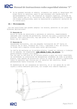 Manual de instrucciones redes seguridad sistema “T”
Página 20 de 23
Ya ha quedado montado el módulo, solamente nos queda el despliegue del
mismo hacía el exterior, para lo que ataremos una cuerda-guía de
aproximadamente 5 mts. de longitud al larguero superior, actuando de
igual manera que en la instalación del módulo independiente y tomando
las mismas precauciones, para su basculación y posterior ubicación de
la cuerda-guía.
12.- Utilización.
Las dos posiciones que pueden adoptar los brazos, permiten su uso para
diversas aplicaciones:
Posición A:
Evita la caída de materiales y personas al exterior, especialmente
adecuada como sistema de prevención, montaje con grúa y traslación de
plantas. Para esta posición, hay que poner el fijador “E” que une el
brazo con el soporte.
Posición B:
Denominada horizontal, con una pequeña inclinación de 10º hacía el
interior de la obra. Voladizo de 3 mts., cubriendo 6 mts. de altura.
La misma red y soporte sirven para estas aplicaciones.
La red ha de montarse en la primera planta, cuando se comience a trabajar
en la segunda. Se respetarán, como máximo 6 mts. de altura, no
permitiéndose ninguna otra mayor.
Una vez que la red esté en la tercera planta y para una total seguridad,
se recomienda la instalación de marquesinas alrededor de toda la primera
planta, como medida de protección contra la caída de objetos y materiales
sobre el personal que circula por el exterior del edificio, donde
permanecerán hasta finalizar la obra.
El desmontaje de los largueros es sencillo, al ir las gazas de la red
sujeta a estos mediante patillas, sin ningún otro amarre especial.
 