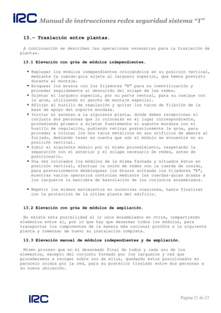 Manual de instrucciones redes seguridad sistema “T”
Página 21 de 23
13.- Traslación entre plantas.
A continuación se describen las operaciones necesarias para la traslación de
plantas.
13.1 Elevación con grúa de módulos independientes.
Replegar los módulos independientes colocándolos en su posición vertical,
mediante la cuerda-guía sujeta al larguero superior, que hemos previsto
durante el montaje.
Bloquear los brazos con los fijadores “E” para su inmovilización y
proceder seguidamente al descocido del solape de las redes.
Sujetar el larguero superior, por su parte central, para su cuelgue con
la grúa, utilizando el gancho de montaje especial.
Aflojar el husillo de regulación y quitar los tacos de fijación de la
base de apoyo del soporte mordaza.
Iniciar el ascenso a la siguiente planta, donde deben recepcionan el
conjunto dos personas que lo colocarán en el lugar correspondiente,
procediendo primero a sujetar fuertemente el soporte mordaza con el
husillo de regulación, pudiendo retirar posteriormente la grúa, para
proceder a colocar los dos tacos metálicos en sus orificios de amarre al
forjado, debiendo tener en cuenta que aún el módulo se encuentre en su
posición vertical.
Subir el siguiente módulo por el mismo procedimiento, respetando la
separación con el anterior y el solape necesario de redes, antes de
posicionarlo.
Una vez colocados los módulos de la misma fachada y situados éstos en
posición vertical, efectuar la unión de redes con la cuerda de cosido,
para posteriormente desbloquear los brazos soltando los fijadores “E”,
mientras varios operarios controlan mediante las cuerdas-guías atadas a
los largueros la maniobra de basculación de los conjuntos ensamblados.
Repetir los mismos movimientos en sucesivas ocasiones, hasta finalizar
con la protección de la última planta del edificio.
13.2 Elevación con grúa de módulos de ampliación.
No existe esta posibilidad al ir unos ensamblados en otros, compartiendo
elementos entre si, por lo que hay que desarmar todos los módulos, para
transportar los componentes de la manera más racional posible a la siguiente
planta y comenzar de nuevo su instalación completa.
13.3 Elevación manual de módulos independientes y de ampliación.
Mismo proceso que en el desarmado final de todos y cada uno de los
elementos, excepto del conjunto formado por los largueros y red que
procederemos a recoger sobre uno de ellos, quedando éstos posicionados en
paralelo unidos por la red, para su posterior traslado entre dos personas a
su nueva ubicación.
 