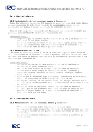 Manual de instrucciones redes seguridad sistema “T”
Página 22 de 23
14.- Mantenimiento.
14.1 Mantenimiento de los soportes, brazos y largueros.
Todos los elementos metálicos del sistema de redes de seguridad están libres
de mantenimiento. Se debe tener cuidado de sustituirlos cuando estén
deformados por golpes o cuando se estado de oxidación lo exija.
Esto se debe comprobar realizando con frecuencia una sencilla revisión por
personal convenientemente instruido, consistente en:
Inspección Visual:
Comprobar que no existan objetos dentro de la red y si fuera así se
retirarán en ese mismo momento.
Si se ha producido la caída de una persona u objeto pesado sobre la
red y sus complementos metálicos se procederá de inmediato a la
sustitución de todo el módulo por uno nuevo.
14.2 Mantenimiento de la red.
Las redes no duran eternamente. Se ha de considerar que el medio donde se
utilizan (obras) es de carácter altamente agresivo. Por ello se han de tomar
de tomar una serie de precauciones durante su utilización, procediendo a una
revisión que consistirá en:
Inspección Visual:
La cuerda perimetral no debe presentar cortes ni desfibrados.
Las mallas no deben presentar rotos.
De las uniones (cosido de solapes), entre redes de seguridad.
La red deberá estar limpia de objetos cortantes, punzantes y
abrasivos (clavos, redondos de acero, madera, hormigón, cemento,
grasa, etc.…)
En caso que el deterioro haya sido mayor, (exposición solar elevada,
etc.…) se comunicará la necesidad de sustituir la red.
Ensayo de tracción, de las cuerdas o mallas testigo, enviando éstas
al fabricante correspondiente para la comprobación de su carga mínima
de rotura.
Pasada su fecha de caducidad, deberá ser retirada de servicio.
Al igual que en los elementos metálicos, en caso de caída de una
persona u objeto pesado de la red, se procederá de inmediato a
sustituir ésta por una nueva.
15.- Almacenamiento.
15.1 Almacenamiento de los soportes, brazos y largueros.
Todos los elementos deben almacenarse en sitio seco.
La limpieza de estos componentes antes de su almacenamiento, así como
el lijado y pintado de sus partes oxidadas aumentará la vida útil de
los mismos.
Las piezas metálicas deformadas se deben eliminar y sustituir pos
otras nuevas.
 