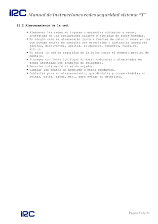 Manual de instrucciones redes seguridad sistema “T”
Página 23 de 23
15.2 Almacenamiento de la red.
Almacenar las redes en lugares o estancias cubiertas y secas,
protegidas de las radiaciones solares y alejadas de zonas húmedas.
En ningún caso se almacenarán junto a fuentes de calor o zonas en las
que puedan entrar en contacto con materiales o sustancias agresivas
(ácidos, disolventes, aceites, soldaduras, cementos, radiales,
etc.…).
No sacar la red de seguridad de la bolsa hasta el momento preciso de
montaje.
Proteger con lonas ignífugas si están colocadas o almacenadas en
zonas afectadas por trabajos de soldadura.
Secarlas totalmente si están mojadas.
Limpiar los restos de hormigón u otros productos.
Doblarlas para su almacenamiento, guardándolas y conservándolas en
bolsas, cajas, sacos, etc.… para evitar su deterioro.
 