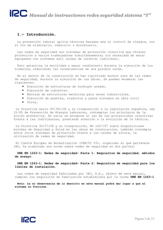 Manual de instrucciones redes seguridad sistema “T”
Página 3 de 23
1.- Introducción.
La prevención laboral aplica técnicas basadas ene el control de riesgos, con
el fin de eliminarlo, reducirlo o minimizarlo.
Las redes de seguridad son sistemas de protección colectiva que ofrecen
protección a varios trabajadores simultáneamente; sin necesidad de estar
equipados con sistemas anti caídas de carácter individual.
Esto garantiza la movilidad y mayor rendimiento durante la ejecución de los
trabajos; reduciendo las consecuencias de una posible caída.
En el sector de la construcción se han tipificado muchos usos de las redes
de seguridad, durante la ejecución de las obras. Se pueden enumerar las
siguientes:
• Ejecución de estructuras de hormigón armado.
• Ejecución de cubiertas.
• Montaje de estructuras metálicas para naves industriales.
• Ejecución de puentes, viaductos y pasos elevados en obra civil
• Otros…
La Directiva marco 89/391/CE y su trasposición a la legislación española, Ley
31/95 de Prevención de Riesgos Laborales, contemplan los principios de la
acción preventiva. En estos se antepone el uso de las protecciones colectivas
frente a las individuales, prestando atención a la evolución de la técnica.
La Directiva 92/57/CE y su trasposición, RD 1627/97 sobre disposiciones
mínimas de Seguridad y Salud en las obras de construcción, también contempla
entre otros sistemas de protección frente a las caídas de altura, la
utilización de redes de seguridad.
El Comité Europeo de Normalización (CEN/TC 53), organismo al que pertenece
IRC, ha elaborado una norma sobre redes de seguridad en dos partes:
UNE EN 1263-1: Redes de seguridad- Parte 1: Requisitos de seguridad, métodos
de ensayo.
UNE EN 1263-1: Redes de seguridad- Parte 2: Requisitos de seguridad para los
límites de instalación.
Las redes de seguridad fabricadas por IRC, S.A., objeto de este manual,
cumplen los requisitos de fabricación establecidos por la norma UNE EN 1263-1
Nota: La no observancia de lo descrito en este manual podrá dar lugar a que el
sistema no funcione.
 