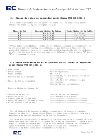 Manual de instrucciones redes seguridad sistema “T”
Página 5 de 23
3.- Clases de redes de seguridad según Norma UNE EN 1263-1
Esta norma especifica cuatro clases de redes con los siguientes tamaños
máximos de malla (lM )y las energías (EA y EB).
Clase de Red Energía Mínima de Rotura Lado Máximo de la Malla
A 1 EA = 2,3 kJ lM = 60 mm.
A 2 EA = 2,3 Kj lM = 100 mm.
B 1 EB = 4,4 kJ lM = 60 mm.
B 2 EB = 4,4 kJ lM = 100 mm.
NOTA: Estas nomenclaturas, entre otras, deberán aparecer necesariamente en
la etiqueta del fabricante, identificando a que Sistema y Clase de red
seguridad pertenece para su correcta aplicación, impidiendo así la confusión
de utilizar una red de un sistema para otro diferente. (Por ejemplo “S” para
“T” y viceversa, etc.…).
4.- Datos necesarios en el etiquetado de la redes de seguridad
según Norma UNE EN 1263-1.
- Fabricante ---------------------------------
- Denominación Red de Seguridad.
- Norma Europea EN 1263-1
- Sistema Red de Seguridad
Sistemas (S, T, U o V).Indicar el que
corresponda.
- Clase de Red de Seguridad
(A1, A2, B1 o B2).Indicar el que
corresponda.
- Energía Mínima de Rotura (KJ)
Indicar la que corresponda.
- Tamaño de la malla. Indicar la que corresponda.
- Forma de la malla Q = Cuadrada o D = Rombo.
- Dimensiones de la Red (Mts) ----------------------------------
- Fecha de fabricación (Mes y Año). ----------------------------------
- Nº de matricula de la red ---------------------------------______
La red dispones de cuerdas o mallas testigo para el ensayo a tracción
durante su vida útil, éstas deben llevar el mismo número de matrícula que el
asignado a la Red de Seguridad en la que se incorpora.
La carga mínima de rotura o esfuerzo a tracción que ha de alcanzar, será el
valor que esté indicado en la etiqueta de la Red de seguridad, llegada a ésta
energía mínima se deberá retirar de su uso definitivamente. Se recomienda
aproximadamente cada 10 meses ( ± 1 mes) efectuar esta comprobación
enviándola al fabricante correspondiente para tal fin.
 