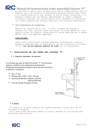 Manual de instrucciones redes seguridad sistema “T”
Página 7 de 23
La estructura soporte está diseñada para que su comportamiento ante un
impacto sea el de alcanzar la deformación plástica óptima. Esto unido
a la flexibilidad de la red, produce un efecto bolsa, recogiendo a la
persona u objeto que cae dentro, amortiguando la caída y quedando
totalmente retenido, sin posibilidad de salir despedido ni colisionar
con ningún elemento del conjunto metálico o de la propia edificación.
Gran superficie de recepción.
Módulos de longitud de 4,5 Ms., y 6 Ms., lineales de fachada y
voladizo de 3 Ms., previsto para una altura de caída máxima de 6 ms.,
desde el plano de trabajo, siendo ésta el límite admitido por la Norma
UNE EN 1263-1 de redes de seguridad.
CONCLUSIONES.
Todas estas prestaciones avaladas mediante investigación a base de
ensayos y pensadas para su seguridad es los que convierten al sistema
“T” en “uno de sus mejores seguros de vida” en la construcción.
7.- Descripción de las redes del sistema “T”.
7.1 Soporte Mordaza Universal.
7.2 Brazo.
Se acopla en la parte inferior del soporte mordaza y sirve para dar el
voladizo al conjunto.
Las 2 posiciones que puede adoptar el brazo, permite su utilización pata
diferentes aplicaciones.
Es el mismo que para las redes del sistema “V” de utilización
vertical y también en las marquesinas de protección.
Pintado por procedimiento de polvo epoxi, de alta resistencia a
la abrasión e intemperie.
• Peso: 21 Kg
• Dimensiones: 2.047 x 535 x 180 mm.
• Apertura de Mordaza: Mínima 120 mm.
Máxima 800 mm.
• Cota de entrada al forjado 325 mm.
 