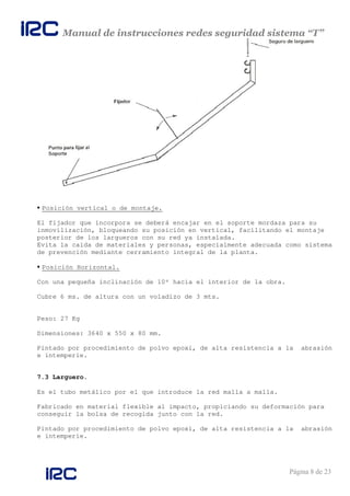 Manual de instrucciones redes seguridad sistema “T”
Página 8 de 23
Posición vertical o de montaje.
El fijador que incorpora se deberá encajar en el soporte mordaza para su
inmovilización, bloqueando su posición en vertical, facilitando el montaje
posterior de los largueros con su red ya instalada.
Evita la caída de materiales y personas, especialmente adecuada como sistema
de prevención mediante cerramiento integral de la planta.
Posición Horizontal.
Con una pequeña inclinación de 10º hacia el interior de la obra.
Cubre 6 ms. de altura con un voladizo de 3 mts.
Peso: 27 Kg
Dimensiones: 3640 x 550 x 80 mm.
Pintado por procedimiento de polvo epoxi, de alta resistencia a la abrasión
e intemperie.
7.3 Larguero.
Es el tubo metálico por el que introduce la red malla a malla.
Fabricado en material flexible al impacto, propiciando su deformación para
conseguir la bolsa de recogida junto con la red.
Pintado por procedimiento de polvo epoxi, de alta resistencia a la abrasión
e intemperie.
 