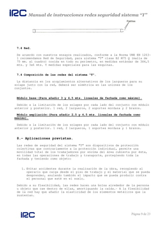 Manual de instrucciones redes seguridad sistema “T”
Página 9 de 23
7.4 Red.
De acuerdo con nuestros ensayos realizados, conforme a la Norma UNE EN 1263-
1 recomendamos Red de Seguridad, para sistema “T” clase B2 M75 Q (malla de
75 mm. al cuadro) cosida en todo su perímetro, en medidas estándar de 3X4,5
mts. y 3x6 mts. Y medidas especiales para las esquinas.
7.4 Composición de las redes del sistema “T”.
La distancia en los acoplamientos alternativos de los largueros para su
solape junto con la red, deberá ser simétrica en las uniones de los
conjuntos.
Módulo base:(Para añadir 3 y 4,5 mts. lineales de fachada como máximo).
Debido a la limitación de los solapes por cada lado del conjunto con módulo
anterior y posterior. 1 red, 2 largueros, 2 soportes mordaza y 2 brazos.
Módulo ampliación:(Para añadir 2,5 y 4,5 mts. lineales de fachada como
máximo).
Debido a la limitación de los solapes por cada lado del conjunto con módulo
anterior y posterior. 1 red, 2 largueros, 1 soportes mordaza y 1 brazos.
8.- Aplicaciones previstas.
Las redes de seguridad del sistema “T” son dispositivos de protección
colectivas que contrariamente a la protección individual, permite una
movilidad total de los trabajadores por encima del área cubierta por ésta,
en todas las operaciones de trabajo y transporte, protegiendo toda la
fachada y teniendo como objeto:
1. Evitar accidentes durante la realización de la obra, recogiendo al
operario que caiga desde el piso de trabajo y el material que se pueda
desprender, anulando también el impacto que se pueda producir contra
el personal que esté en el suelo.
Debido a su flexibilidad, las redes hacen una bolsa alrededor de la persona
u objeto que cae dentro de ellas, amortiguando la caída.- A la flexibilidad
de la red hay que añadir la elasticidad de los elementos metálicos que la
sustentan.
 