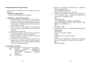 B. DISPOSICIONES PRELIMINARES
Antes de iniciar la instrucción a tratar se tendrá en cuenta lo
siguiente:
1. Elección de emplazamiento
Tener en cuenta naturaleza de la instrucción.
2. Dispositivo y orientación del personal
a. Reunidos tallados en columna de a uno. De a dos o de a
tres de tal manera que al hacerlos girar a la derecha o
izquierda, el personal quede dando la espalda al sol y con
la cabeza de la unidad a la derecha. Si hay sombra el
personal debe estar en ella.
b. De ser posible el viento soplará por la espalda del
instructor de modo que pueda llevar la voz de este hacia
el personal
c. Se hará numerar el personal
d. Se hará tomar distancias e intervalos entre los elementos
de conformidad con los métodos ya conocidos.
e. Designar un hombre de base y referirlo el terreno de
manera de facilitar las reuniones.
f. El instructor se colocará al frente del personal a una
distancia de por lo menos igual el frente que ocupa, la
unidad a fin de poder ver y escuchar a todos los hombres
y ser visto y escuchados por ellos.
C. PASOS DEL MÉTODO
1. El instructor indicará el movimiento que se va a enseñar.
VP: CADETE, ALUMNO, SUBOFICIAL
(AGRUPAMIENTO, REGIMIENTO,
BATALLÓN, COMPAÑÍA, SECCIÓN,
GRUPO…)
VE: ¡ATENCION¡
2. Mostrar el movimiento correctamente en los diferentes
planos, en cada plano dirá:
¡EL MOVIMIENTO ES ESTE!
Luego repetirlo lentamente uno o más veces
3. Mostrar el movimiento en el primer tiempo, lentamente y
en los diferentes planos, haciendo la descripción del
movimiento; en cada plano se dirá.
VP: ….
VE: ATENCIÓN!
¡VAN APRENDER A GIRAR A LA DERECHA!
¡ESTE MOVIMIENTO TIENE POR OBJETO DAR
FRENTE A LA DERECHA!
VP:…..
VE: ¡DESCANSO!
4. El instructor se coloca con el mismo frente del personal que
instruye y dice
¡IMITARME!
Ejecuta el movimiento contando:
¡UNO!
El personal imita al instructor contando:
¡UNO!
Se harán ciertas explicaciones indicando las principales
faltas evitar, repitiendo, este tantas veces sea necesario.
VP:……
VE: ¡DESCANSO!
19 20
 