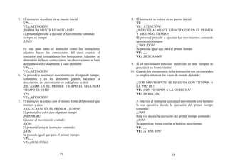 5. El instructor se coloca en su puesto inicial
VP: ….
VE: ¡ATENCIÓN!
¡INDIVUALMENTE EJERCITARSE!
El personal procede a ejecutar el movimiento contando
siempre su tiempo
¡UNO!
En este paso tanto el instructor como los instructores
adjuntos hacen las correcciones del caso; cuando el
instructor está comandando los Instructores Adjuntos se
abstendrán de hacer correcciones, las observaciones se hará
designando individualmente a cada elemento
VP: ….
VE: ¡ATENCIÓN!
6. Se procede a mostrar el movimiento en el segundo tiempo,
lentamente y en los diferentes planos, haciendo la
descripción, del movimiento en cada plano se dirá:
¡ESTANDO EN EL PRIMER TIEMPO EL SEGUNDO
TIEMPO ES ESTE!
VP:
VE: ¡ATENCIÓN!
7. El instructor se coloca con el mismo frente del personal que
instruyó y dice:
¡COLOCARSE EN EL PRIMER TIEMPO!
El personal se coloca en el primer tiempo
¡IMITARME!
Ejecutar el movimiento contado:
¡DOS!
El personal imita al instructor contando:
¡DOS!
Se procede igual que para el primer tiempo:
VP: ….
VE: ¡DESCANSO!
8. El instructor se coloca en su puesto inicial:
VP: ….
VE: ¡ATENCIÓN!
¡INDIVIDUALMENTE EJERCITARSE EN EL PRIMER
Y SEGUNDO TIEMPO!
El personal procede a ejecutar los movimientos contando
siempre sus tiempos
¡UNO! ¡DOS!
Se procede igual que para el primer tiempo
VP: ….
VE: ¡DESCANSO!
9. Si el movimiento estuviera subdivido en más tiempos se
procederá en forma similar.
10. Cuando los mecanismos de la instrucción son ya conocidos
se emplea entonces las voces de mando diciendo:
¡ESTE MOVIMIENTO SE EJECUTA CON TIEMPOS A
LA VOZ DE!
VP: ¡CON TIEMPOS A LA DERECHA!
VE: ¡DERECHA!
A esta voz el instructor ejecuta el movimiento con tiempos
la voz ejecutiva decide la ejecución del primer tiempo
contando:
¡UNO!
Esta voz decide la ejecución del primer tiempo contando:
¡DOS!
Se seguirá en forma similar si hubiese más tiempo:
VP: ….
VE: ¡ATENCION!
21 22
 