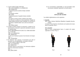 11. ¡VAN A EJECUTAR A MI VOZ!
VP: ¡CON TIEMPOS A LA DERECHA!
VE: ¡DERECHA!
El personal ejecuta el primer tiempo contando:
¡UNO!
El instructor contara:
VE: ¡DOS!
El personal ejecuta el segundo tiempo contando:
¡DOS!
Se seguirá en forma similar si hubiera más tiempo:
En esta paso la cadencia es lenta al principio, tratando de
llegar progresivamente al paso redoblado, sin sacrificar la
precisión; se repetirá tantas veces como sea necesario:
VP: ….
VE: ¡DESCANSO!
12. Cuando el policía alcanza la corrección y energía en los
movimientos se buscará la ejecución automática y precisa
el instructor dirá:
¡ESTE MOVIMIENTO SE EJECUTA TODO SEGUIDO
A LA VOZ DE!
VP: ¡A LA DERECHA!
VE: ¡DERECHA!
A esta voz el instructor ejecuta el movimiento sin tiempos
VP: ….
VE: ¡ATENCIÓN!
13. El instructor hace ejecutar el movimiento por todo el
personal, a su voz ejecutándolo en tiempos, diciendo:
¡VAN A EJECUTARLO A MI VOZ!
VP: ¡A LA MARCHA!
VE: ¡DERECHA!
Personal ejecuta el movimiento, los instructores adjuntos
harán las correcciones necesarias.
VP: ….
VE: ¡DESCANSO!
14. Los movimientos comprendido y/o mal ejecutados serán
nuevamente estudiados siguiendo los mismos pasos:
SECCIÓN I
SEÑALES DE MANDO
Las señales reglamentarias son las siguientes:
1. Atención
VP: Cadete, Alumno, Suboficial, (Batallón, Compañía, Sección,
Grupo).
Levantar el brazo derecho verticalmente con la palma de la mano
hacia la izquierda. (Fig.1)
VE ¡Atención!
Bajar el brazo enérgicamente hacia el costado del cuerpo
siguiendo la vertical. (Fig. 2)
Fig. 2
Fig. 1
23 24
 