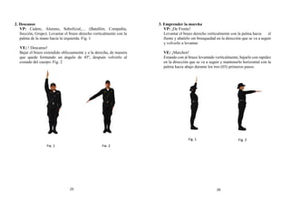 2. Descanso
VP: Cadete, Alumno, Suboficial,… (Batallón, Compañía,
Sección, Grupo). Levantar el brazo derecho verticalmente con la
palma de la mano hacia la izquierda. Fig. 1
VE: ! Descanso!
Bajar el brazo extendido oblicuamente y a la derecha, de manera
que quede formando un ángulo de 45º, después volverlo al
costado del cuerpo. Fig. 2
3. Emprender la marcha
VP: ¡De Frente!
Levantar el brazo derecho verticalmente con la palma hacia el
frente y abatirlo sin brusquedad en la dirección que se va a seguir
y volverlo a levantar.
VE: ¡Marchen!
Estando con al brazo levantado verticalmente, bajarlo con rapidez
en la dirección que se va a seguir y mantenerlo horizontal con la
palma hacia abajo durante los tres (03) primeros pasos.
Fig. 1 Fig. 2
Fig. 1 Fig. 2
25 26
 