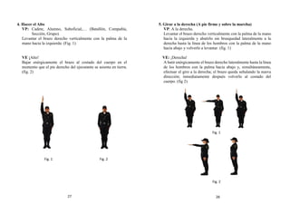 4. Hacer el Alto
VP: Cadete, Alumno, Suboficial,… (Batallón, Compañía,
Sección, Grupo).
Levantar el brazo derecho verticalmente con la palma de la
mano hacia la izquierda. (Fig. 1)
VE ¡Alto!
Bajar enérgicamente el brazo al costado del cuerpo en el
momento que el pie derecho del ejecutante se asienta en tierra.
(fig. 2)
5. Girar a la derecha (A pie firme y sobre la marcha)
VP: A la derecha.
Levantar el brazo derecho verticalmente con la palma de la mano
hacia la izquierda y abatirlo sin brusquedad lateralmente a la
derecha hasta la línea de los hombros con la palma de la mano
hacia abajo y volverlo a levantar. (fig. 1)
VE: ¡Derecha!
A batir enérgicamente el brazo derecho lateralmente hasta la línea
de los hombros con la palma hacia abajo y, simultáneamente,
efectuar el giro a la derecha; el brazo queda señalando la nueva
dirección; inmediatamente después volverlo al costado del
cuerpo. (fig 2)
Fig. 2
Fig. 1
Fig. 1
Fig. 2
27 28
 