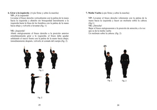 6. Girar a la izquierda (A pie firme y sobre la marcha)
VP: ¡A la izquierda!
Levantar el brazo derecho verticalmente con la palma de la mano
hacia la izquierda y abatirlo sin brusquedad lateralmente a la
izquierda hasta la línea de los hombros con la palma de la mano
hacia abajo y volverlo a levantar.(fig. 1)
VE: ¡Izquierda!
Abatir enérgicamente el brazo derecho a la posición anterior
simultáneamente girar a la izquierda; el brazo debe quedar
señalando el nuevo frente con la palma de la mano hacia abajo;
inmediatamente después, volverlo al costado del cuerpo.(fig. 2)
7. Media Vuelta (a pie firme y sobre la marcha)
VP: Levantar el brazo derecho vehemente con la palma de la
mano hacia la izquierda y hacer un molinete sobre la cabeza
(fig.1)
VE: ¡Derecha!
Bajar el brazo enérgicamente a la posición de atención, a la vez
que se da la media vuelta
Un molinete sobre la cabeza. (fig. 2)
Fig. 1
Fig. 2
Fig. 2
Fig. 1
29 30
 