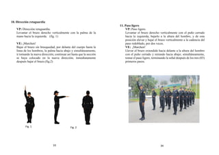 10. Dirección retaguardia
VP: Dirección retaguardia.
Levantar el brazo derecho verticalmente con la palma de la
mano hacia la izquierda. (fig. 1)
VE: ¡Marchen!
Bajar el brazo sin brusquedad, por delante del cuerpo hasta la
línea de los hombros, la palma hacia abajo y simultáneamente,
ir tomando la nueva dirección; continuar así hasta que la sección
se haya colocado en la nueva dirección; inmediatamente
después bajar el brazo.(fig.2)
11. Paso ligero
VP: Paso ligero.
Levantar el brazo derecho verticalmente con el puño cerrado
hacia la izquierda, bajarlo a la altura del hombro, y de esta
posición elevar y bajar el brazo verticalmente a la cadencia del
paso redoblado, por dos veces.
VE: ¡Marchen!
Llevar el brazo extendido hacia delante a la altura del hombro
con el puño cerrado y mirando hacia abajo; simultáneamente,
tomar el paso ligero, terminando la señal después de los tres (03)
primeros pasos.
Fig. 1 Fig. 2
33 34
 