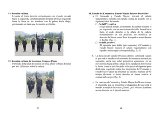 14. Reunión en línea
Levantar el brazo derecho verticalmente con el puño cerrado
hacia la izquierda, simultáneamente levantar el brazo izquierdo
hasta la línea de los hombros con la palma hacia abajo,
permanecer así hasta que la reunión se efectúe.
15. Reunión en línea de Secciones, Grupo o Piezas
Partiendo de la señal de reunión en línea, abatir el brazo derecho
por tres (03) veces sobre la cabeza.
16. Saludo del Comando y Estado Mayor durante los desfiles
a. El Comando y Estado Mayor, iniciará el saludo
reglamentario estando con espada o arma, de acuerdo con la
siguiente señal de mando:
(1). Señal Preventiva
El que está al mando, al momento de asentar en tierra el
pie izquierdo, con un movimiento decidido llevará hacia
fuera el codo derecho a la altura de la cadera,
manteniéndolo en esa posición, sin modificar en
absoluto la forma como lleva la espada o arma durante
el desfile. (fig. 1)
(2). Señal Ejecutiva
Al siguiente paso doble (pie izquierdo) el Comando y
Estado Mayor iniciará el saludo reglamentario con
espada o arma según corresponda.(fig. 2 y 3)
b. La duración del saludo (08 pasos dobles) culminará cuando
el que está al mando en el momento de asentar en tierra el pie
izquierdo, envía una señal preventiva consistente en un
movimiento hacia arriba y abajo de la espada sin distorsionar
la forma como se está llevando a fin que en el siguiente paso
doble (pie izquierdo) todos los integrantes del Comando y
Estado Mayor dejen de presentar su saludo y realizan el 4to
tiempo (levantar el brazo derecho en forma vertical al
costado del cuerpo).(fig. 4)
c. En caso que el Comando y Estado Mayor desfile con armas,
el integrante que se encuentra a retaguardia del que está al
mando, a través de las voces ¡Listos! ¡Ya! realizará la misma
acción descrita en el párrafo anterior.
37 38
 