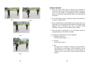 OTROS MEDIOS
1. Entre los otros medios para el ejercicio del comando se
encuentra el silbato, que resulta de mucha utilidad, al reemplazar
a las voces de mando en circunstancias como la distancia,
terreno y condiciones meteorológicas afectan la receptividad de
las mismas.
2. El uso del silbato será por lo general en lugares descubiertos y
sin caer en exageraciones.
3. Para su identificación y uniformidad, existe un toque corto y un
toque largo (-) de una duración aproximada de un segundo. Debe
marcarse bien la diferencia para que el personal pueda
identificar y ejecutar el movimiento de orden cerrado.
4. Para una mejor comprensión, el uso del silbato puede ser
complementado con las señales de mando.
5. Los toques de silbato básicos son los siguientes:
a. Llamado a formación
Tres (03) toques largos (- - -)
b. Atención
Un (01) toque largo (-).
c. Alto
Un toque corto (.). Durante la marcha sirve para indicar el
alto dándose un sonido largo en el pie izquierdo (-) como
señal preventiva y el sonido corto en el pie derecho, el
sonido corto sirve para marcar el paso izquierdo durante la
marcha.
Fig. 3
Fig. 1
Fig. 4
Fig. 2
39 40
 