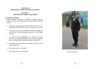 CAPÍTULO II
POSICIONES Y MOVIMIENTOS SIN ARMAS
SECCION I.
POSICIONES Y GIROS A PIE FIRME
1. Posición de atención
Cadete, Alumno, Suboficial,… (Batallón, Compañía, Sección,
Grupo) sin armas .En esta posición, el alumno adopta la siguiente
postura:
a. El peso del cuerpo descansa normalmente sobre los pies y
ligeramente inclinado hacia delante, los hombros hacia atrás.
b. La cabeza, derecha con naturalidad, la barbilla, recogida para
que el cuello y la cabeza queden verticales; la vista dirigida
al frente.
c. Los brazos caídos naturalmente, sin rigidez, las manos
abiertas con los dedos estirados y juntos, la palma pegada al
muslo y el dedo medio tocando la costura del pantalón.
d. Las puntas de los pies abiertas, formando un ángulo de 30º
aproximadamente.
e. Las piernas rectas y sin rigidez.
f. Los talones unidos en los dos pies. Posición de atención
42 43
 
