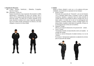 2. Posición de Descanso
VP: Cadete, Alumno, Suboficial,… (Batallón, Compañía,
Sección, Grupo).
VE: ¡Descanso! A esta voz:
Separar lateralmente el pie izquierdo, flexionando la rodilla
ligeramente y asentándolo en tierra con energía, más o
menos a 30 cm según la talla del individuo, llevar las manos
atrás del cuerpo, a la altura de la cintura, tomando con la
mano derecha la muñeca de la mano izquierda, quedando
ésta con el puño cerrado; permanecer en silencio y sin estar
obligado a conservar la inmovilidad.
3. Saludo
Saludo al frente ¡Saludo! a está voz y a la cadencia del paso
redoblado, el movimiento se ejecutará en tres tiempos:
a. Primer Tiempo:
Partiendo de la posición de “Atención”, con un movimiento
vivo y decidido dando frente y mirando a quien se saluda
(santísimo, bandera o superior), llevar la mano derecha al
costado derecho de la prenda de cabeza, tocando ésta con el
dedo medio a la altura de la sien en la prolongación del
antebrazo, los dedos estirados y juntos, el pulgar unido a los
demás dedos, la palma vuelta hacia la izquierda, el brazo en
la prolongación de la línea de los hombros.
b. Segundo Tiempo
Marcar un tiempo de detención en la posición del saludo.
c. Tercer Tiempo
Terminado el saludo, la mano derecha vuelve con rapidez al
costado del cuerpo.
Cuando se está en formación el saludo termina a la voz de
¡Firmes!
En el anexo 1 del presente reglamento se adjuntan las normas
para la ejecución del saludo.
44 45
 