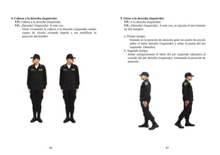 4. Cabeza a la derecha (izquierda)
VP: Cabeza a la derecha (Izquierda)
VE: ¡Derecha! (Izquierda). A está voz:
Girar vivamente la cabeza a la derecha (izquierda) medio
cuarto de círculo evitando bajarla y sin modificar la
posición del hombro
5. Girar a la derecha (izquierda)
VP: A la derecha (izquierda)
VE: ¡Derecha! (Izquierda). A esta voz, se ejecuta el movimiento
en dos tiempos:
a. Primer tiempo.
Estando en la posición de atención girar un cuarto de círculo
sobre el talón derecho (izquierdo) y sobre la punta del pie
izquierdo (derecho).
b. Segundo tiempo
Juntar enérgicamente el talón del pie izquierdo (derecho) al
costado del pie derecho (izquierdo), retomando la posición de
atención.
46 47
 