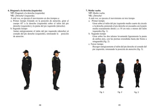 6. Diagonal a la derecha (izquierda)
VP: Diagonal a la derecha (izquierda)
VE: ¡Derecha! (izquierda).
A está voz, se ejecuta el movimiento en dos tiempos a:
a. Primer tiempo Estando en la posición de atención, girar el
cuerpo 45º a la derecha (izquierda) sobre el talón del pie
derecho (izquierdo) y la punta del pie izquierdo (derecho).
b. Segundo tiempo
Juntar enérgicamente el talón del pie izquierdo (derecho) al
costado del pie derecho (izquierdo), retomando la posición
de atención.
7. Media vuelta
VP: Media vuelta
VE: ¡Derecha!
A está voz, se ejecuta el movimiento en tres tiempo
a. Primer tiempo
Girar sobre el talón del pie izquierdo medio cuarto de círculo
a la derecha, poniendo el pie derecho en escuadra con la parte
media exactamente detrás y a 10 cm más o menos del talón
izquierdo.(fig. 1)
b. Segundo tiempo
Girar sobre los dos talones levantando ligeramente la punta
de ambos pies, con las piernas extendidas hasta dar frente a
retaguardia.(fig. 2)
c. Tercer tiempo
Recoger enérgicamente el talón del pie derecho al costado del
pie izquierdo, retomando la posición de atención.(fig. 3)
Fig. 1 Fig. 2 Fig. 3
48 49
 