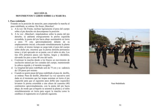 SECCIÓN II.
MOVIMIENTOS Y GIROS SOBRE LA MARCHA
1. Paso redoblado
Estando en la posición de atención, para emprender la marcha al
paso redoblado, se ordena: De frente ¡Marchen!
a. A la voz: De Frente, inclinar ligeramente el peso del cuerpo
sobre el pie derecho sin descomponer la posición
b. A la voz: ¡Marchen!, impulsándose sobre la punta del pie
derecho, se adelanta enérgicamente la pierna izquierda
extendida, la punta del pie hacia abajo asentándola en tierra
a unos 75 cms aproximadamente delante de su
emplazamiento inicial, colocando simultáneamente la planta
y el talón; al mismo tiempo se carga todo el peso del cuerpo
sobre dicho pie, mientras que la pierna derecha permanece
tensa y el pie apoyado en su punta, con el talón en alto. Los
tres (03) primeros pasos son fuertes, largos y decididos,
elevando los pies a unos 40 cms del suelo.
c. Continuar la marcha dando a los brazos un movimiento de
oscilación natural por los costados del cuerpo, manteniendo
la cabeza erguida y el mentón recogido.
d. La longitud del paso redoblado será de 75 cm y su cadencia
de 120 pasos por minuto.
e. Cuando se quiere pasar del paso redoblado al paso de desfile,
se ordena: Paso de desfile ¡Marchen! La voz ejecutiva será
dada en el momento que las tropas asientan en tierra el pie
izquierdo para que al siguiente paso doble (pie izquierdo)
levanten la pierna extendida a una altura de cuarenta (40)
centímetros aproximadamente, con la punta del pie hacia
abajo, de modo que al bajarlo se asienten la planta y el talón
simultáneamente en tierra para seguir la marcha como lo
establece el reglamento en el párrafo siguiente.
Paso Redoblado
50 51
 