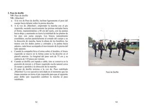 2. Paso de desfile
VP: Paso de desfile
VE: ¡Marchen!
a. A la voz de Paso de desfile, inclinar ligeramente el peso del
cuerpo hacia delante sobre la pierna derecha.
b. A la voz de ¡Marchen!, emprender la marcha con el pie
izquierdo, sacando sucesivamente las piernas estiradas hacia
el frente, manteniéndolas a 40 cm del suelo, con las puntas
hacia abajo y asentando en tierra la totalidad de las plantas de
los pies con suma energía. Los brazos naturalmente
extendidos, oscilan paralelamente al costado del cuerpo y en
la dirección de marcha, hasta la altura de los hombros, las
manos con los dedos juntos y estirados y la palma hacia
adentro, cada brazo acompaña al movimiento de la pierna del
lado opuesto.
c. Cuando la compañía lleva el arma sobre el hombro, el brazo
izquierdo se mueve en la forma como se ha descrito en el
párrafo anterior. La longitud del paso será de 75 cm y su
cadencia de 110 pasos por minuto.
d. Cuando se desfila con espada o sable, éste se conserva en la
posición de tercien y el brazo izquierdo oscila natural cerca
al cuerpo y paralelo a la dirección de la marcha.
e. El paso de desfile termina a la voz de: Paso redoblado
¡Marchen! La voz ejecutiva será dada en el momento que las
tropas asientan en tierra el pie izquierdo para que al siguiente
paso doble (pie izquierdo) cambien la marcha al paso
redoblado.
Paso de Desfile
52 53
 