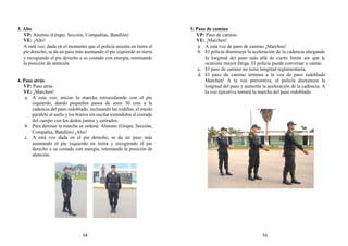 3. Alto
VP: Alumno (Grupo, Sección, Compañías, Batallón)
VE: ¡Alto!
A está voz, dada en el momento que el policía asienta en tierra el
pie derecho, se da un paso más asentando el pie izquierdo en tierra
y recogiendo el pie derecho a su costado con energía, retomando
la posición de atención.
4. Paso atrás
VP: Paso atrás
VE: ¡Marchen!
a. A esta voz, iniciar la marcha retrocediendo con el pie
izquierdo, dando pequeños pasos de unos 30 cms a la
cadencia del paso redoblado, inclinando las rodillas, el muslo
paralelo al suelo y los brazos sin oscilar extendidos al costado
del cuerpo con los dedos juntos y estirados.
b. Para detener la marcha se ordena: Alumno (Grupo, Sección,
Compañía, Batallón) ¡Alto!
c. A está voz dada en el pie derecho, se da un paso más
asentando el pie izquierdo en tierra y recogiendo el pie
derecho a su costado con energía, retomando la posición de
atención.
5. Paso de camino
VP: Paso de camino
VE: ¡Marchen!
a. A esta voz de paso de camino ¡Marchen!
b. El policía disminuye la aceleración de la cadencia alargando
la longitud del paso más allá de cierto límite sin que le
ocasione mayor fatiga. El policía puede conversar o cantar.
c. El paso de camino no tiene longitud reglamentaria.
d. El paso de camino termina a la voz de paso redoblado
Marchen! A la voz preventiva, el policía disminuye la
longitud del paso y aumenta la aceleración de la cadencia. A
la voz ejecutiva tomará la marcha del paso redoblado.
54 55
 