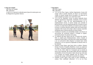 6. Paso sin compás
VP: Paso sin compás
VE: ¡Marchen!
A está voz, se ejecuta lo indicado para el paso de camino pero con
la obligación de guardar silencio.
7. Paso ligero
VP: Paso Ligero
VE: ¡Marchen!
a. A la voz de Paso Ligero, inclinar ligeramente el peso del
cuerpo sobre la pierna derecha sin hacer un movimiento
visible, al mismo tiempo llevar los puños a la altura de la
cadera pegados al cuerpo y los codos hacia atrás
b. A la voz de ¡Marchen!, llevar la pierna izquierda hacia
adelante ligeramente flexionada, asentando el pie en tierra
con energía a unos 80 cms aproximadamente de su
emplazamiento inicial, al mismo tiempo que extiende la
pierna derecha, cuyo pie queda apoyado por su punta en tierra
e inclina el cuerpo hacia adelante, de manera que la cabeza,
el tronco y la pierna derecha, queden sobre una misma línea,
cargando todo el peso del cuerpo sobre la pierna izquierda;
enseguida sacar la pierna derecha en forma similar.
c. Continuar la marcha con normalidad, dando a los brazos un
movimiento de oscilación natural y evitando la rigidez,
asentando primero las puntas de los pies.
d. La cadencia del paso ligero será de 170 pasos por minuto.
Sólo se emplea para desplazamientos cortos. Cuando se
emprende el paso ligero a una dirección o punto determinado,
a la voz preventiva debe dirigirse la mirada hacia dicha
referencia y a la voz ejecutiva emprender la marcha como se
ha indicado.
e. Estando al paso ligero, para hacer alto se ordena: Alumno
(Grupo, Sección, Compañía, Batallón). A está voz, enderezar
el cuerpo y disminuir progresivamente la longitud del paso.
A la voz de ¡Alto!, dada en el momento que se asienta en
tierra el pie izquierdo, dar un paso doble más (pie izquierdo)
asentándolo en tierra llevando el talón del pie que está atrás
a su costado con energía, dejando caer las manos a los
costados del cuerpo, retomando la posición de atención.
f. Estando al paso ligero, para tomar el paso redoblado se
ordena: Paso redoblado ¡Marchen! A la voz de Paso
56 57
 