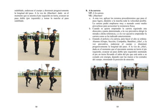 redoblado, enderezar el cuerpo y disminuir progresivamente
la longitud del paso. A la voz de ¡Marchen!, dado en el
momento que se asienta el pie izquierdo en tierra, avanzar un
paso doble (pie izquierdo) y tomar la marcha al paso
redoblado.
8. A la carrera
VP: A la carrera
VE: ¡Marchen!
a. A esta voz, aplicar los mismos procedimientos que para el
paso ligero, dándole a la marcha toda la velocidad posible.
La carrera podrá emplearse muy a menudo como medio
provechoso para acrecentar la resistencia física.
b. Cuando se quiera emprender la carrera siguiendo una
dirección o punto determinado, a la voz preventiva dirigir la
mirada a dicha referencia, y a la voz ejecutiva emprender la
carrera como se ha indicado anteriormente.
c. Estando el policía a la carrera, para hacer el alto se ordena:
Alumno (Grupo, Sección, Compañía, Batallón) ¡Alto!, a la
voz preventiva, enderezar el cuerpo y disminuir
progresivamente la longitud del paso. A la voz de ¡Alto!,
dada en el momento que el ejecutante asienta en tierra el pie
izquierdo, avanzar un paso doble (pie izquierdo) asentando
el pie en tierra llevando el talón del pie que está atrás a su
costado con energía, dejando caer las manos a los costados
del cuerpo, retomando la posición de atención.
58 59
 