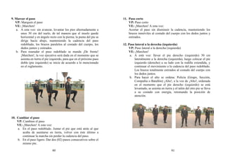 9. Marcar el paso
VP: Marquen el paso
VE: ¡Marchen!
a. A esta voz: sin avanzar, levantar los pies alternadamente a
unos 30 cm del suelo, de tal manera que el muslo quede
horizontal y en ángulo recto con la pierna; la punta del pie se
dirige hacia abajo, manteniendo la cadencia del paso
redoblado, los brazos paralelos al costado del cuerpo, los
dedos juntos y estirados.
b. Para reanudar el paso redoblado se manda ¡De frente!
¡Marchen!, la voz ejecutiva será dada en el momento que se
asienta en tierra el pie izquierdo, para que en el próximo paso
doble (pie izquierdo) se inicie de acuerdo a lo mencionado
en el reglamento.
10. Cambiar el paso
VP: Cambien el paso
VE: ¡Marchen! A esta voz:
a. En el paso redoblado. Juntar el pie que está atrás al que
acaba de asentarse en tierra, volver con éste último a
continuar la marcha sin perder la cadencia del paso.
b. En el paso ligero. Dar dos (02) pasos consecutivos sobre el
mismo pie.
11. Paso corto
VP: Paso corto
VE: ¡Marchen! A esta voz:
Acortar el paso sin disminuir la cadencia, manteniendo los
brazos inmóviles al costado del cuerpo con los dedos juntos y
estirados.
12. Paso lateral a la derecha (izquierda)
VP: Paso lateral a la derecha (izquierda)
VE: ¡Marchen!
a. A está voz: llevar el pie derecho (izquierdo) 30 cm
lateralmente a la derecha (izquierda), luego colocar el pie
izquierdo (derecho) a su lado con la rodilla extendida, y
continuar el movimiento a la cadencia del paso redoblado.
Los brazos totalmente estirados al costado del cuerpo con
los dedos juntos.
b. Para hacer el alto se ordena: Policía (Grupo, Sección,
Compañía o Batallón) ¡Alto!, a la voz de ¡Alto!, ordenada
en el momento que el pie derecho (izquierdo) se está
levantado, se asienta en tierra y el talón del otro pie se lleva
a su costado con energía, retomando la posición de
atención.
60 61
 
