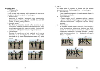 16. Media vuelta
VP: Media vuelta
VE: ¡Marchen!
A esta voz, que se da cuando el policía asienta el pie derecho en
tierra, el movimiento se ejecuta en tres tiempos:
a. Primer tiempo
Colocar el pie izquierdo a su distancia con el brazo derecho
paralelo a tierra, el brazo izquierdo extendido al costado del
cuerpo, los dedos juntos y estirados.
b. Segundo tiempo
Dar frente a retaguardia girando sobre la punta del pie
izquierdo en el sentido de las agujas del reloj y recoger el pie
derecho a su costado. Los brazos extendidos al costado del
cuerpo y los dedos juntos, estirados y pegados al muslo.
c. Tercer tiempo
Reiniciar la marcha con el pie izquierdo en la nueva
dirección. En el paso ligero se da frente a retaguardia
ejecutando en el mismo emplazamiento cuatro (04) pasos
cortos.
17. Saludo
El saludo sobre la marcha se ejecuta bajo los mismos
procedimientos que el saludo a pie firme y en tres tiempos:
a. Primer Tiempo
Tomar el paso redoblado seis (06) pasos antes de llegar a la
altura a quien se saludará.
b. Segundo Tiempo
El saludo se inicia dos (02) pasos antes de llegar a la altura
a quien se saludará, al siguiente paso doble (pie izquierdo)
con un movimiento firme y enérgico de cabeza se le dirige
la mirada.
c. Tercer Tiempo
Al llegar a la altura de quien se saluda, se vuelve la vista al
frente, terminando el saludo en el siguiente paso doble.
Cuando no se tiene prenda de cabeza, el saludo se hará
tomando un “aire marcial” dirigiendo la mirada a quien se
saluda con un movimiento vivo y decidido de cabeza a la
derecha o izquierda.
64 65
 